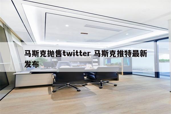 马斯克抛售twitter 马斯克推特最新发布