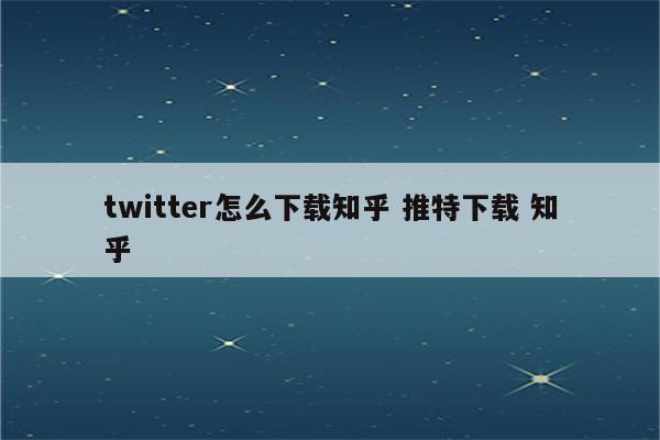 twitter怎么下载知乎 推特下载 知乎