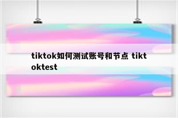 tiktok如何测试账号和节点 tiktoktest