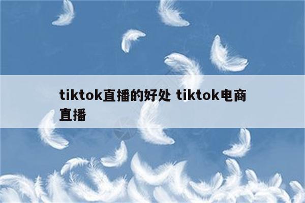 tiktok直播的好处 tiktok电商直播