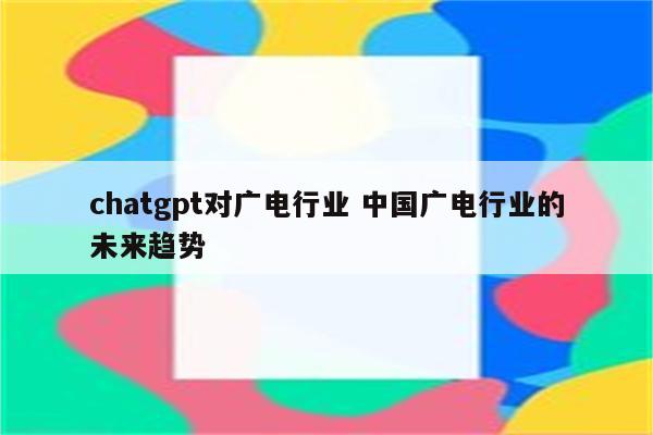 chatgpt对广电行业 中国广电行业的未来趋势