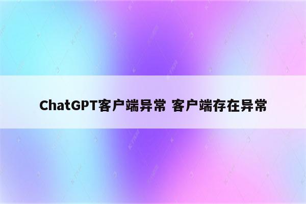 ChatGPT客户端异常 客户端存在异常