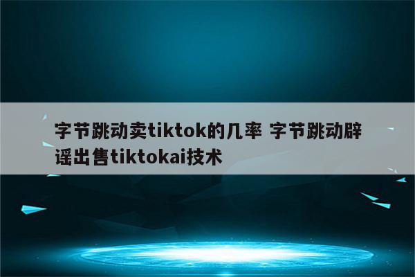 字节跳动卖tiktok的几率 字节跳动辟谣出售tiktokai技术