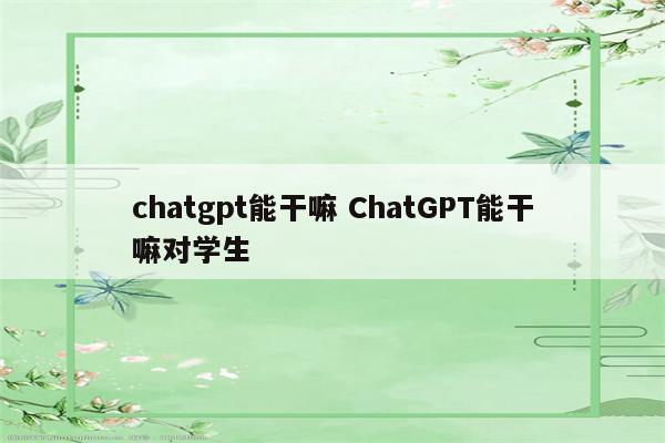 chatgpt能干嘛 ChatGPT能干嘛对学生