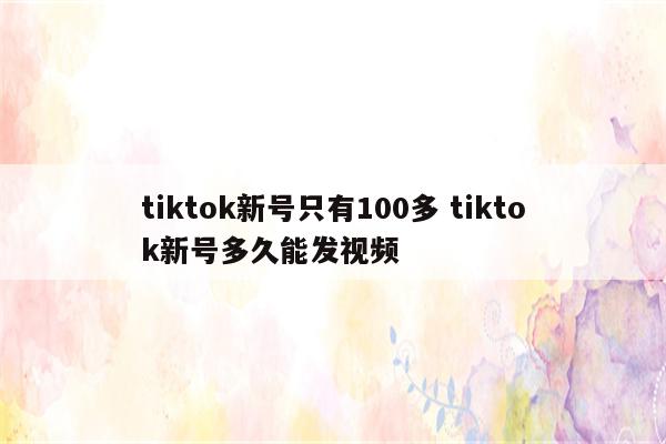 tiktok新号只有100多 tiktok新号多久能发视频