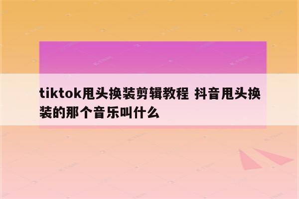 tiktok甩头换装剪辑教程 抖音甩头换装的那个音乐叫什么