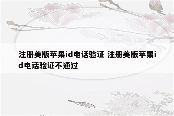 注册美版苹果id电话验证 注册美版苹果id电话验证不通过