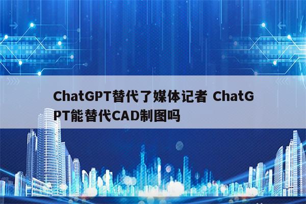 ChatGPT替代了媒体记者 ChatGPT能替代CAD制图吗