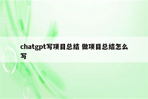 chatgpt写项目总结 做项目总结怎么写