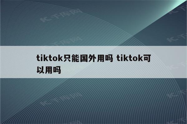 tiktok只能国外用吗 tiktok可以用吗