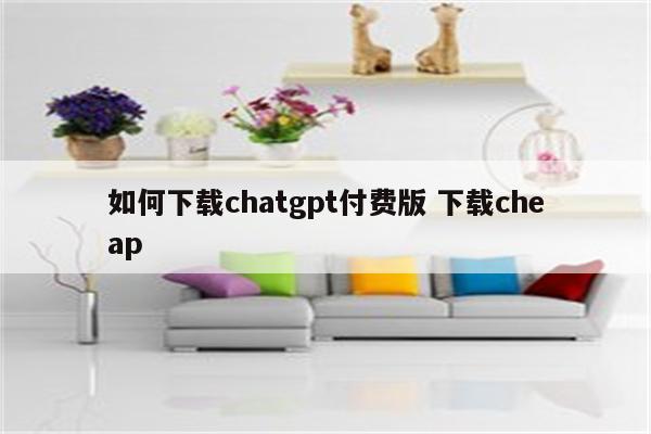 如何下载chatgpt付费版 下载cheap