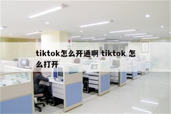 tiktok怎么开通啊 tiktok 怎么打开