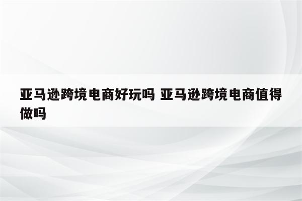 亚马逊跨境电商好玩吗 亚马逊跨境电商值得做吗