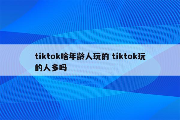 tiktok啥年龄人玩的 tiktok玩的人多吗