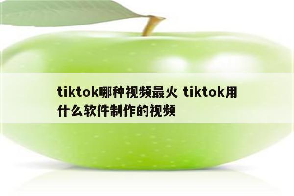 tiktok哪种视频最火 tiktok用什么软件制作的视频