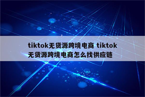 tiktok无货源跨境电商 tiktok无货源跨境电商怎么找供应链