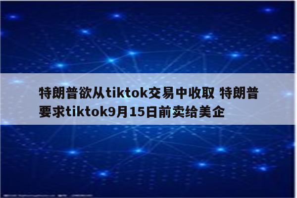 特朗普欲从tiktok交易中收取 特朗普要求tiktok9月15日前卖给美企