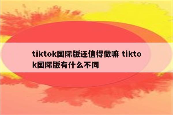 tiktok国际版还值得做嘛 tiktok国际版有什么不同