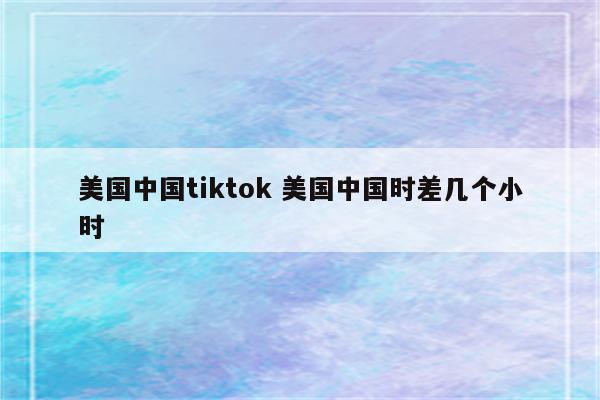 美国中国tiktok 美国中国时差几个小时