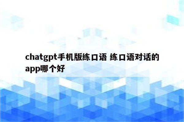 chatgpt手机版练口语 练口语对话的app哪个好