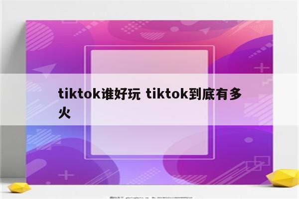 tiktok谁好玩 tiktok到底有多火