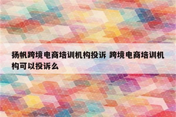 扬帆跨境电商培训机构投诉 跨境电商培训机构可以投诉么