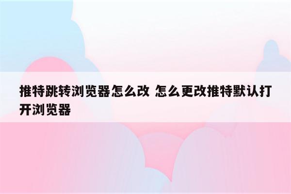 推特跳转浏览器怎么改 怎么更改推特默认打开浏览器