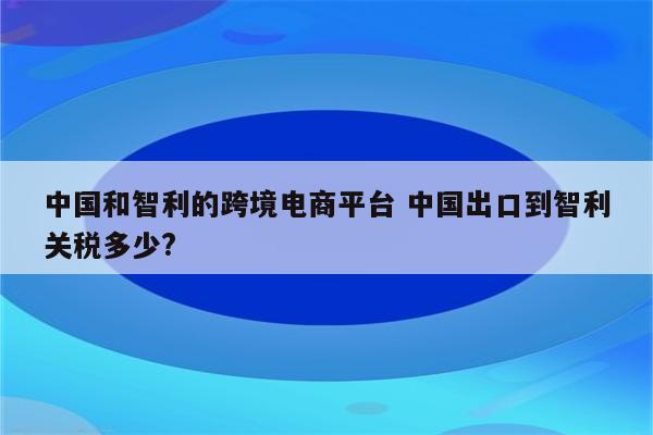 中国和智利的跨境电商平台 中国出口到智利关税多少?