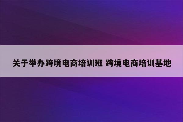 关于举办跨境电商培训班 跨境电商培训基地