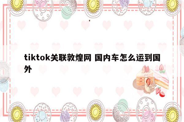 tiktok关联敦煌网 国内车怎么运到国外