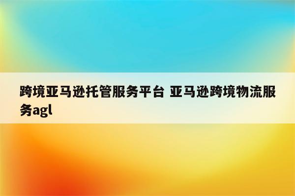 跨境亚马逊托管服务平台 亚马逊跨境物流服务agl