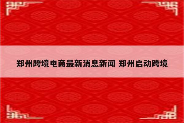 郑州跨境电商最新消息新闻 郑州启动跨境