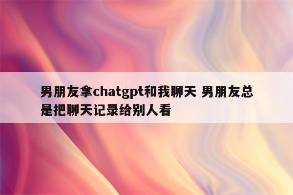 男朋友拿chatgpt和我聊天 男朋友总是把聊天记录给别人看