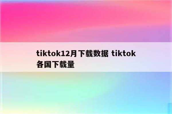 tiktok12月下载数据 tiktok各国下载量