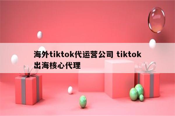 海外tiktok代运营公司 tiktok出海核心代理