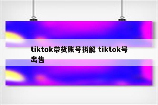 tiktok带货账号拆解 tiktok号出售