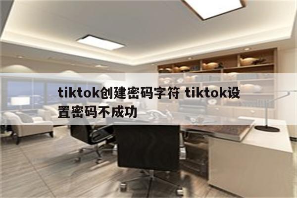 tiktok创建密码字符 tiktok设置密码不成功