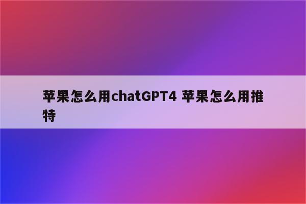 苹果怎么用chatGPT4 苹果怎么用推特