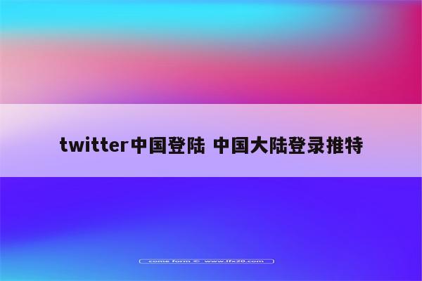 twitter中国登陆 中国大陆登录推特