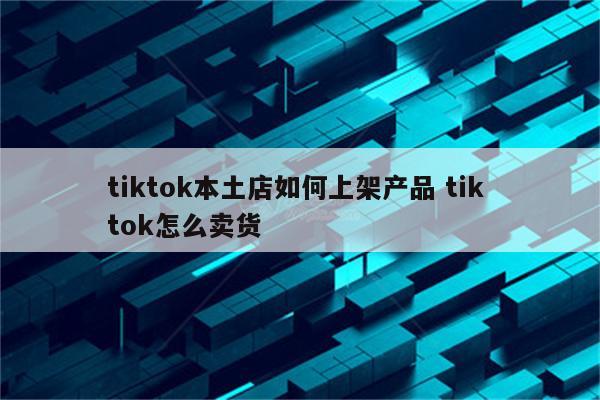 tiktok本土店如何上架产品 tik tok怎么卖货