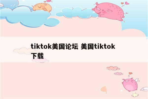 tiktok美国论坛 美国tiktok 下载