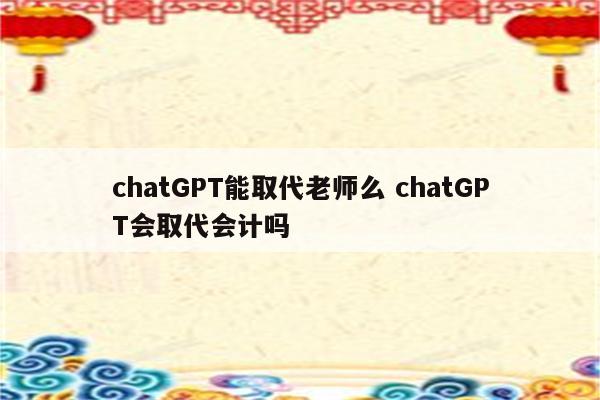 chatGPT能取代老师么 chatGPT会取代会计吗