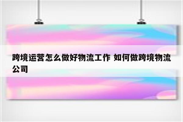 跨境运营怎么做好物流工作 如何做跨境物流公司