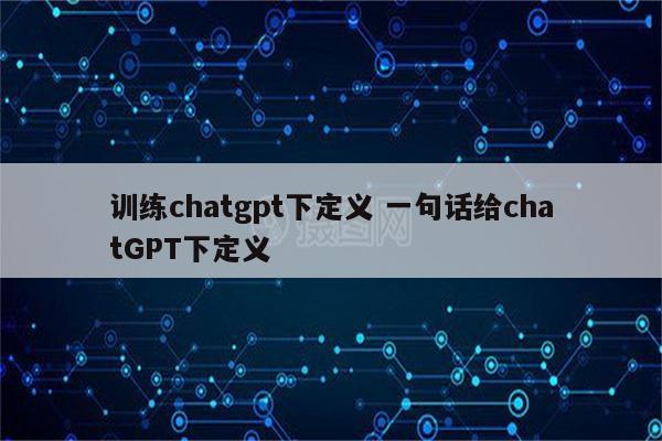 训练chatgpt下定义 一句话给chatGPT下定义