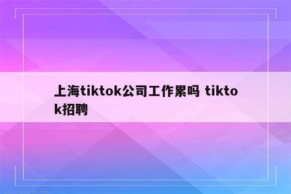 上海tiktok公司工作累吗 tiktok招聘