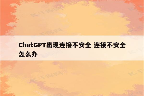 ChatGPT出现连接不安全 连接不安全怎么办