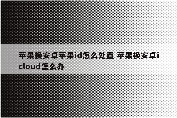 苹果换安卓苹果id怎么处置 苹果换安卓icloud怎么办