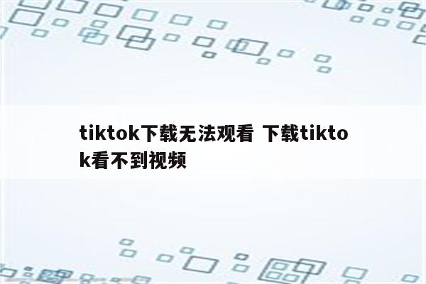 tiktok下载无法观看 下载tiktok看不到视频