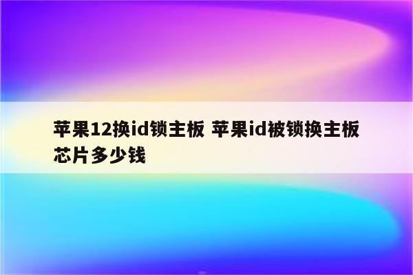 苹果12换id锁主板 苹果id被锁换主板芯片多少钱