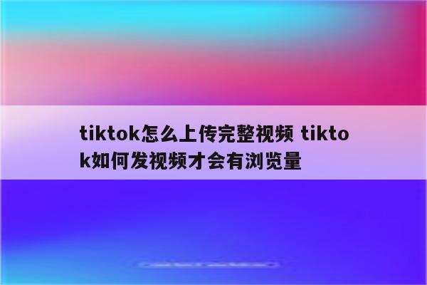 tiktok怎么上传完整视频 tiktok如何发视频才会有浏览量